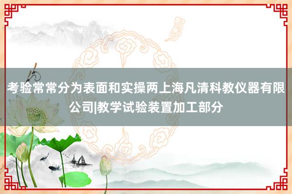 考验常常分为表面和实操两上海凡清科教仪器有限公司|教学试验装置加工部分
