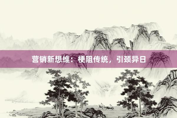 营销新想维：梗阻传统，引颈异日